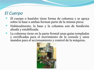 El Cuerpo
 El cuerpo o bastidor tiene forma de columna y se apoya
  sobre la base o ambas forman parte de la misma pieza.
 Habitualmente, la base y la columna son de fundición
  aleada y estabilizada.
 La columna tiene en la parte frontal unas guías templadas
  y rectificadas para el movimiento de la consola y unos
  mandos para el accionamiento y control de la máquina.
 