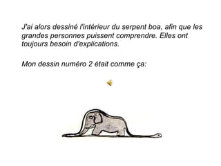 J'ai alors dessiné l'intérieur du serpent boa, afin que les grandes personnes puissent comprendre. Elles ont toujours besoin d'explications.  Mon dessin numéro 2 était comme ça:  