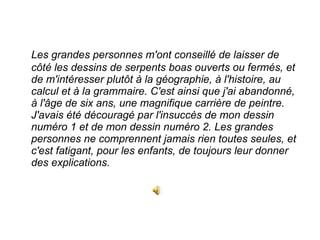 Les grandes personnes m'ont conseillé de laisser de côté les dessins de serpents boas ouverts ou fermés, et de m'intéresser plutôt à la géographie, à l'histoire, au calcul et à la grammaire. C'est ainsi que j'ai abandonné, à l'âge de six ans, une magnifique carrière de peintre. J'avais été découragé par l'insuccès de mon dessin numéro 1 et de mon dessin numéro 2. Les grandes personnes ne comprennent jamais rien toutes seules, et c'est fatigant, pour les enfants, de toujours leur donner des explications.  