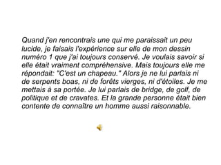 Quand j'en rencontrais une qui me paraissait un peu lucide, je faisais l'expérience sur elle de mon dessin numéro 1 que j'ai toujours conservé. Je voulais savoir si elle était vraiment compréhensive. Mais toujours elle me répondait: "C'est un chapeau." Alors je ne lui parlais ni de serpents boas, ni de forêts vierges, ni d'étoiles. Je me mettais à sa portée. Je lui parlais de bridge, de golf, de politique et de cravates. Et la grande personne était bien contente de connaître un homme aussi raisonnable.  