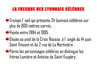 LA FRESQUE DES LYONNAIS CÉLÉBRES Trompe l´oeil qui présente 24 lyonnais célébres sur plus de 800 métres carrés . Peinte entre 1994 et 1995 . Située au pied de la Croix Rousse, à l´angle du 14 quai Saint Vincent et du 2 rue de La Martinière . Parmi les personnages célébres on distingue les frères Lumière et Antoine de Saint-Exupéry. 