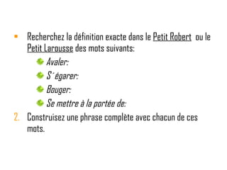 Recherchez la définition exacte dans le  Petit Robert   ou le  Petit Larousse  des mots suivants: Avaler: S´égarer: Bouger: Se mettre à la portée de: Construisez une phrase complète avec chacun de ces mots. 