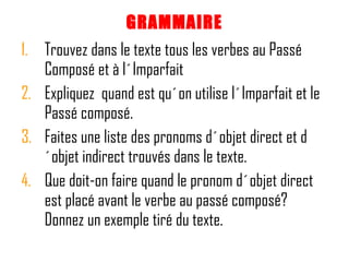 GRAMMAIRE Trouvez dans le texte tous les verbes au Passé Composé et à l´Imparfait Expliquez  quand est qu´on utilise l´Imparfait et le Passé composé.  Faites une liste des pronoms d´objet direct et d´objet indirect trouvés dans le texte. Que doit-on faire quand le pronom d´objet direct est placé avant le verbe au passé composé?  Donnez un exemple tiré du texte.  