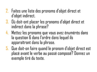 Faites une liste des pronoms d’objet direct et d’objet indirect.  Où doit-ont placer les pronoms d’objet direct et indirect dans la phrase?  Mettez les pronoms que vous avez énumérés dans la question 6 dans l’ordre dans lequel ils apparaîtront dans la phrase. Que doit-on faire quand le pronom d'objet direct est placé avant le verbe au passé composé?  Donnez un exemple tiré du texte.  