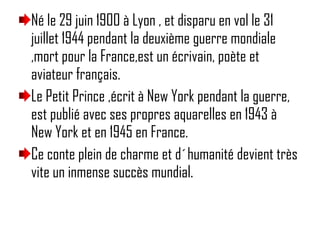 Né le 29 juin 1900 à Lyon , et disparu en vol le 31 juillet 1944 pendant la deuxième guerre mondiale ,mort pour la France,est un écrivain, poète et aviateur français. Le Petit Prince ,écrit à New York pendant la guerre, est publié avec ses propres aquarelles en 1943 à New York et en 1945 en France. Ce conte plein de charme et d´humanité devient très vite un inmense succès mundial. 