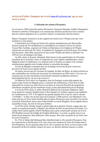 ,
Article de Frédéric Damgaard sur le site www.africultures.com ,que je vous
invite à visiter.
L'africanité des artistes d'Essaouira
En ouvrant en 1988 la première galerie d'Essaouira, l'ancienne Mogador, Frédéric Damgaard a
fortement contribué à l'émergence et la connaissance d'artistes puisant leur force créatrice
dans les cultures populaires de ce carrefour culturel, et notamment celle des Gnawa.
Depuis l'Antiquité, Essaouira a eu des rapports très étroits avec l'Afrique noire par voies
maritimes et caravanières.
L'islamisation de l'Afrique du Nord et des régions subsahariennes par Moussa Ben
Nouceir à partir de 705 multiplièrent et consolidèrent ces contacts à travers les siècles.
Youssef Ben Tachfine, originaire de l'Adrar en Mauritanie est le fondateur de l'Empire
Almoravide au milieu du XIe siècle. Il combattra les Espagnols au Nord du pays. Son célèbre
chef de guerre, Abou Bekr, poursuivra la lutte contre l'Empire du Ghana et atteindra vers
1076 les rives du Sénégal et du Niger.
Au XIIe siècle, la dynastie Almohade allait former le plus grand Empire de l'Occident
musulman qui n’ait jamais existé. Il comprenait de vastes régions subsahariennes, tout le
Maghreb actuel et l'Andalousie. Les relations entre le Nord de cet empire et les contrées
subsahariennes appelées alors Soudan allaient se consolider davantage.
La baie de Mogador constituait alors un mouillage sûr servant de port à toutes les
provinces du Souss et aux régions du Sud.
On ignore souvent que les royaumes de Songhaï, du Mali, du Bénin, du Ghana n'étaient en
rien comparables aux sociétés que trouvèrent les colonisateurs au XIXe siècle. C'est avec ces
royaumes que les états musulmans nord-africains menaient assidûment commerce
(principalement de l'or, du sel et des esclaves).
Au début du XVIe siècle, les Espagnols, puis les Portugais avaient déjà apporté des
esclaves dans la baie de Mogador pour y construire des fortifications. Il leur était en effet
impossible de recruter une main d'oeuvre sur place en raison de l'hostilité des populations
autochtones encadrées par des marabouts locaux et plus particulièrement par les Regraga.
A la fin du XVIe siècle, le sultan Ahmed El Mansour de la dynastie Saâdienne, après
avoir anéanti le royaume Songhaï (entre le Bas Sénégal et le Tchad), organise une expédition
sur Tombouctou en 1591. Il en rapporte une grande quantité d'or ce qui lui valut le surnom
" Ed Dehbi " : le doré. On raconte aussi qu'il emmena 12 000 esclaves vers Marrakech. Une
bonne part de ces Noirs furent installés dans la région d'Essaouira, pour travailler à la sucrerie
au bord de l'Oued Ksob, dans le pays Haha berbère au sud de Mogador. On les appelle encore
aujourd'hui Ganga, du nom de leur gros tambour.
Au XVIIe siècle, Moulay Ismaïl, le grand sultan de la dynastie Alouite, engage dans son
armée et sa garde personnelle, à Meknès, des milliers de Noirs en provenance de Guinée. Ces
soldats Noirs étaient appelés Abid El Boukhari parce qu'ils avaient prêté serment sur le livre
d'El Boukhari (recueil des hadiths du Prophète Mahomet). A sa mort, sa garde noire et son
armée furent dispersées dans différentes villes du pays. Plus tard, une partie de ces Noirs sera
envoyée à Essaouira.
En 1764, le Sultan Sidi Mohamed Ben Abdellah fonda la ville actuelle d'Essaouira. Pour
les constructions et fortifications il fit venir encore des centaines de Noirs du Soudan dont il
était l'Empereur. Sur les premiers plans de la ville, le quartier des Noirs se trouve juste à côté
du quartier du Roi (la casbah). Jusqu'à nos jours, ces derniers habitent toujours ce même

 