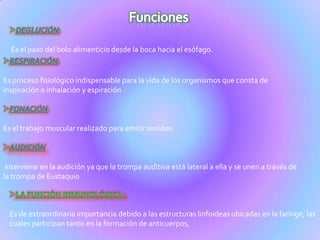 Es el paso del bolo alimenticio desde la boca hacia el esófago.
Es proceso fisiológico indispensable para la vida de los organismos que consta de
inspiración o inhalación y espiración
Es el trabajo muscular realizado para emitir sonidos.
:
Interviene en la audición ya que la trompa auditiva está lateral a ella y se unen a través de
la trompa de Eustaquio
Es de extraordinaria importancia debido a las estructuras linfoideas ubicadas en la faringe, las
cuales participan tanto en la formación de anticuerpos,
 