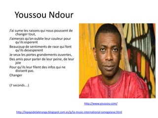 Youssou Ndour
J’ai sume les raisons qui nous poussent de
     changer tout,
J’aimerais qu’on oublie leur couleur pour
     qu’ils esperent
Beaucoup de sentiments de race qui font
     qu’ils desesperent
Je veux les portes grandements ouvertes,
Des amis pour parler de leur peine, de leur
     joie
Pour qu’ils leur filent des infos qui ne
     divisent pas.
Changer

(7 seconds….)




                                                        http://www.youssou.com/

    http://lepaysdelateranga.blogspot.com.es/p/la-music-international-senegalaise.html
 
