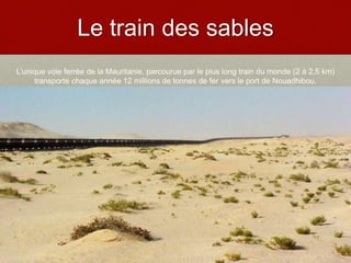 Le train des sables
L’unique voie ferrée de la Mauritanie, parcourue par le plus long train du monde (2 à 2,5 km)
transporte chaque année 12 millions de tonnes de fer vers le port de Nouadhibou.
 