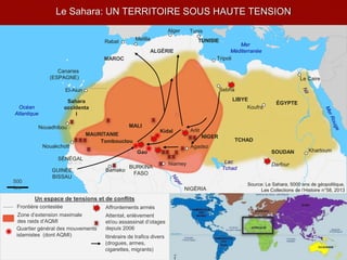 Le Sahara: UN TERRITOIRE SOUS HAUTE TENSION
Un espace de tensions et de conflits
Affrontements armésFrontière contestée
Quartier général des mouvements
islamistes (dont AQMI)
Attentat, enlèvement
et/ou assassinat d’otages
depuis 2006
LIBYE
ÉGYPTE
TCHAD
SOUDAN
Sahara
occidenta
l
MAROC
TUNISIE
Alger
Melilla
Tunis
Rabat
Canaries
(ESPAGNE)
El-Aiun
Nouakchott
Nouadhibou
Bamako
Sebha
Le Caire
Koufra
Khartoum
Darfour
NIGÉRIA
SÉNÉGAL
Mer
Méditerranée
Océan
Atlantique
Source: Le Sahara, 5000 ans de géopolitique,
Les Collections de l’Histoire n°58, 2013
500
km
Tripoli
Lac
Tchad
NIGER
MALI
ALGÉRIE
MAURITANIE
Tombouctou
Gao
Kidal
Niamey
Agadez
Arlit
GUINÉE
BISSAU
BURKINA
FASO
Itinéraire de trafics divers
(drogues, armes,
cigarettes, migrants)
Zone d’extension maximale
des raids d’AQMI
 