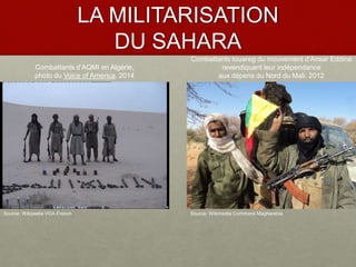 LA MILITARISATION
DU SAHARA
Source: Wikipedia VOA French
Combattants d’AQMI en Algérie,
photo du Voice of America, 2014
Combattants touareg du mouvement d’Ansar Eddine
revendiquant leur indépendance
aux dépens du Nord du Mali, 2012
Source: Wikimedia Commons Magharebia
 