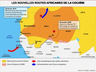 1000 km
Gao
Nouakchott
Bamako
Océan
Atlantique
LES NOUVELLES ROUTES AFRICAINES DE LA COCAÏNE
LIBYE
Sahara
occidental
SÉNÉGAL
NIGER
MALI
ALGÉRIE
MAURITANIE
BURKINA
FASO
TCHAD
NIGÉRIA
GAMBIE
GUINEE
LIBERIA
TOGO
BENIN
CÔTE
D’IVOIRE
SIERRA
LEONE GHANA
CAMEROUN
REP.
CENTRAFRICAINE
Etats parcourus par le Sahara
Zone d’influence d’AQMI
Vols transatlantiques des cartels colombiens
Acheminements vers l’Union européenne
Novembre 2009
Crash d’un Boeing 727-
200 chargé de cocaïne en
provenance du Venezuela
28 février 2010
Affrontements entre les forces
armées mauritaniennes
et les islamistes escortant des
convoyeurs de drogue
Source: Le Figaro, L’Express
GUINÉE
BISSAU
 