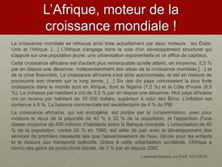 L’Afrique, moteur de la
croissance mondiale !
La croissance mondiale se retrouve ainsi tirée actuellement par deux moteurs : les États-
Unis et l'Afrique. […] L'Afrique s'engage dans la voie d'un développement structurel qui
s'appuie sur une population jeune, une urbanisation exponentielle et un afflux de capitaux.
Cette croissance africaine est d'autant plus remarquable qu'elle atteint, en moyenne, 5,5 %
par an depuis une décennie, indépendamment des aléas de la croissance mondiale […] et
de la crise financière. La croissance africaine s'est ainsi autonomisée, et est en mesure de
poursuivre son chemin sur le long terme. […] Six des dix pays connaissant la plus forte
croissance dans le monde sont en Afrique, dont le Nigeria (7,5 %) et la Côte d'Ivoire (8,5
%). La richesse par habitant a crû de 3,5 % par an depuis une décennie. Huit pays africains
ont un revenu par habitant de 10 000 dollars, supérieur à celui des Brics. L'inflation est
contenue à 8 %. La balance commerciale est excédentaire de 4 % du PIB.
La croissance africaine, qui est endogène, est portée par la consommation, avec pour
moteurs le recul de la pauvreté de 42 % à 32 % de la population, et l'apparition d'une
classe moyenne de 400 millions d'habitants selon la Banque mondiale. L'urbanisation de 40
% de la population, contre 28 % en 1980, est allée de pair avec le développement des
services de première nécessité tels que l'assainissement de l'eau, l'école pour les enfants
et le recours aux transports collectifs. Grâce à cette urbanisation accélérée, l'Afrique a
connu des gains de productivité élevés, de 3 % par an depuis 2000.
Laurence Daziano, Le Point, 10/11/2014
 