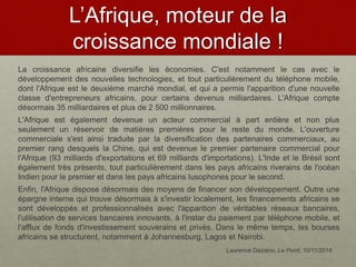 L’Afrique, moteur de la
croissance mondiale !
La croissance africaine diversifie les économies. C'est notamment le cas avec le
développement des nouvelles technologies, et tout particulièrement du téléphone mobile,
dont l'Afrique est le deuxième marché mondial, et qui a permis l'apparition d'une nouvelle
classe d'entrepreneurs africains, pour certains devenus milliardaires. L'Afrique compte
désormais 35 milliardaires et plus de 2 500 millionnaires.
L'Afrique est également devenue un acteur commercial à part entière et non plus
seulement un réservoir de matières premières pour le reste du monde. L'ouverture
commerciale s'est ainsi traduite par la diversification des partenaires commerciaux, au
premier rang desquels la Chine, qui est devenue le premier partenaire commercial pour
l'Afrique (93 milliards d'exportations et 69 milliards d'importations). L'Inde et le Brésil sont
également très présents, tout particulièrement dans les pays africains riverains de l'océan
Indien pour le premier et dans les pays africains lusophones pour le second.
Enfin, l'Afrique dispose désormais des moyens de financer son développement. Outre une
épargne interne qui trouve désormais à s'investir localement, les financements africains se
sont développés et professionnalisés avec l'apparition de véritables réseaux bancaires,
l'utilisation de services bancaires innovants, à l'instar du paiement par téléphone mobile, et
l'afflux de fonds d'investissement souverains et privés. Dans le même temps, les bourses
africains se structurent, notamment à Johannesburg, Lagos et Nairobi.
Laurence Daziano, Le Point, 10/11/2014
 