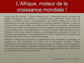 L’Afrique, moteur de la
croissance mondiale !
Certes, pour être complet, il convient d'ajouter que la croissance africaine conserve des
fragilités intrinsèques. Tout d'abord, la croissance sera à géométrie variable selon les
régions du continent. De plus, le développement des conflits sahéliens est un frein au
développement de cette zone géographique. La poussée islamiste au Nigeria, le niveau de
corruption dans plusieurs États, la pandémie Ebola, l'absence de grandes infrastructures
routières et ferroviaires, et la fragilité des structures étatiques sont également des obstacles
à une croissance forte. Mais globalement, il convient de penser raisonnablement que ces
éléments ne feront pas vraiment obstacle au développement progressif de l'Afrique. La
croissance démographique, le développement de la classe moyenne et les richesses des
terres permettront de soutenir la croissance africaine.
Désormais, l'Afrique doit poursuivre sa transformation pour consolider sa croissance, et
contribuer à être pleinement un moteur de la croissance mondiale, prenant
progressivement le relais de l'Asie. Cela implique plusieurs conditions, parmi lesquelles le
renforcement de l'intégration régionale, le développement des infrastructures, l'amélioration
de la gouvernance et la priorité donnée aux grandes agglomérations de taille mondiale. La
prochaine décennie sera peut-être africaine.
Laurence Daziano, Le Point, 10/11/2014
 