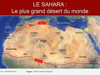 LE SAHARA :
Le plus grand désert du monde
Hoggar
Tibesti
Aïr
Mer Méditerranée
Océan
Atlantique
LIBYE
TCHAD
NIGERMALI
ALGÉRIE
Sahara
occidental
MAROC
TUNISIE
SOUDAN
MAURITANIE
ÉGYPTE
Atlas
Massif
éthiopien
Lac
Tchad
200 mm
HoggarIsohyète 200 mm Grands massifs montagneux
 