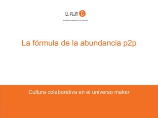 La fórmula de la abundancia p2p
Cultura colaborativa en el universo maker
ECONOMIA COLABORATIVA Y CULTURA LIBRE
 