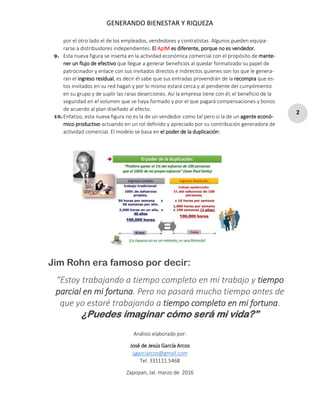 GENERANDO BIENESTAR Y RIQUEZA
2
por el otro lado el de los empleados, vendedores y contratistas. Algunos pueden equipa-
rarse a distribuidores independientes. El ApIM es diferente, porque no es vendedor.
9. Esta nueva figura se inserta en la actividad económica comercial con el propósito de mante-
ner un flujo de efectivo que llegue a generar beneficios al quedar formalizado su papel de
patrocinador y enlace con sus invitados directos e indirectos quienes son los que le genera-
rán el ingreso residual, es decir él sabe que sus entradas provendrán de la recompra que es-
tos invitados en su red hagan y por lo mismo estará cerca y al pendiente del cumplimiento
en su grupo y de suplir las raras deserciones. Así la empresa tiene con él, el beneficio de la
seguridad en el volumen que se haya formado y por el que pagará compensaciones y bonos
de acuerdo al plan diseñado al efecto.
10.Enfatizo, esta nueva figura no es la de un vendedor como tal pero si la de un agente econó-
mico productivo actuando en un rol definido y apreciado por su contribución generadora de
actividad comercial. El modelo se basa en el poder de la duplicación:
Análisis elaborado por:
José de Jesús García Arcos
jjgarciarcos@gmail.com
Tel. 331111.5468
Zapopan, Jal. marzo de 2016
Jim Rohn era famoso por decir:
“Estoy trabajando a tiempo completo en mi trabajo y tiempo
parcial en mi fortuna. Pero no pasará mucho tiempo antes de
que yo estaré trabajando a tiempo completo en mi fortuna.
¿Puedes imaginar cómo será mi vida?”
 