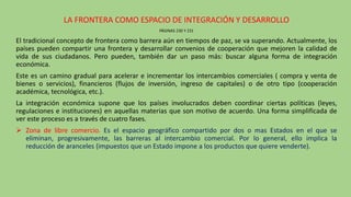 LA FRONTERA COMO ESPACIO DE INTEGRACIÓN Y DESARROLLO
PÁGINAS 230 Y 231
El tradicional concepto de frontera como barrera aún en tiempos de paz, se va superando. Actualmente, los
países pueden compartir una frontera y desarrollar convenios de cooperación que mejoren la calidad de
vida de sus ciudadanos. Pero pueden, también dar un paso más: buscar alguna forma de integración
económica.
Este es un camino gradual para acelerar e incrementar los intercambios comerciales ( compra y venta de
bienes o servicios), financieros (flujos de inversión, ingreso de capitales) o de otro tipo (cooperación
académica, tecnológica, etc.).
La integración económica supone que los países involucrados deben coordinar ciertas políticas (leyes,
regulaciones e instituciones) en aquellas materias que son motivo de acuerdo. Una forma simplificada de
ver este proceso es a través de cuatro fases.
 Zona de libre comercio. Es el espacio geográfico compartido por dos o mas Estados en el que se
eliminan, progresivamente, las barreras al intercambio comercial. Por lo general, ello implica la
reducción de aranceles (impuestos que un Estado impone a los productos que quiere venderte).
 