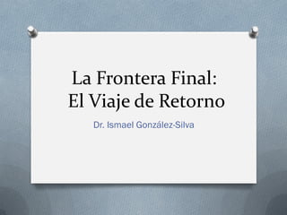 La Frontera Final:
El Viaje de Retorno
Dr. Ismael González-Silva
 
