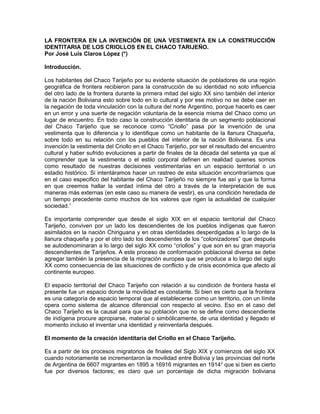 LA FRONTERA EN LA INVENCIÓN DE UNA VESTIMENTA EN LA CONSTRUCCIÓN
IDENTITARIA DE LOS CRIOLLOS EN EL CHACO TARIJEÑO.
Por José Luis Claros López (*)
Introducción.
Los habitantes del Chaco Tarijeño por su evidente situación de pobladores de una región
geográfica de frontera recibieron para la construcción de su identidad no solo influencia
del otro lado de la frontera durante la primera mitad del siglo XX sino también del interior
de la nación Boliviana esto sobre todo en lo cultural y por ese motivo no se debe caer en
la negación de toda vinculación con la cultura del norte Argentino, porque hacerlo es caer
en un error y una suerte de negación voluntaria de la esencia misma del Chaco como un
lugar de encuentro. En todo caso la construcción identitaria de un segmento poblacional
del Chaco Tarijeño que se reconoce como “Criollo” pasa por la invención de una
vestimenta que lo diferencia y lo identifique como un habitante de la llanura Chaqueña,
sobre todo en su relación con los pueblos del interior de la nación Boliviana. Es una
invención la vestimenta del Criollo en el Chaco Tarijeño, por ser el resultado del encuentro
cultural y haber sufrido evoluciones a partir de finales de la década del setenta ya que al
comprender que la vestimenta o el estilo corporal definen en realidad quienes somos
como resultado de nuestras decisiones vestimentarias en un espacio territorial o un
estadio histórico. Si intentáramos hacer un rastreo de esta situación encontraríamos que
en el caso especifico del habitante del Chaco Tarijeño no siempre fue así y que la forma
en que creemos hallar la verdad íntima del otro a través de la interpretación de sus
maneras más externas (en este caso su manera de vestir), es una condición heredada de
un tiempo precedente como muchos de los valores que rigen la actualidad de cualquier
sociedad.1
Es importante comprender que desde el siglo XIX en el espacio territorial del Chaco
Tarijeño, conviven por un lado los descendientes de los pueblos indígenas que fueron
asimilados en la nación Chiriguana y en otras identidades desperdigadas a lo largo de la
llanura chaqueña y por el otro lado los descendientes de los “colonizadores” que después
se autodenominaran a lo largo del siglo XX como “criollos” y que son en su gran mayoría
descendientes de Tarijeños. A este proceso de conformación poblacional diversa se debe
agregar también la presencia de la migración europea que se produce a lo largo del siglo
XX como consecuencia de las situaciones de conflicto y de crisis económica que afecto al
continente europeo.
El espacio territorial del Chaco Tarijeño con relación a su condición de frontera hasta el
presente fue un espacio donde la movilidad es constante. Si bien es cierto que la frontera
es una categoría de espacio temporal que al establecerse como un territorio, con un límite
opera como sistema de alcance diferencial con respecto al vecino. Eso en el caso del
Chaco Tarijeño es la causal para que su población que no se define como descendiente
de indígena procure apropiarse, material o simbólicamente, de una identidad y llegado el
momento incluso el inventar una identidad y reinventarla después.
El momento de la creación identitaria del Criollo en el Chaco Tarijeño.
Es a partir de los procesos migratorios de finales del Siglo XIX y comienzos del siglo XX
cuando notoriamente se incrementaron la movilidad entre Bolivia y las provincias del norte
de Argentina de 6607 migrantes en 1895 a 16916 migrantes en 19142
que si bien es cierto
fue por diversos factores; es claro que un porcentaje de dicha migración boliviana
 