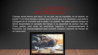 CAUSAS DE LA
FRUSTRACIÓN
Cuántas veces hemos oído decir “no me sale, eso es imposible, no sé hacerlo, no
puedo”? Los niños tienden a pensar que el mundo gira a su alrededor y que todo lo
consiguen en el momento que lo piden o lo quieren. No saben esperar porque no
tienen desarrollado el concepto del tiempo ni la capacidad de pensar más allá.
Como padres, para evitar las emociones negativas y consecuentemente la
frustración, los sobreprotegemos para convertir cualquier situación de fracaso en
un nuevo éxito.
 
