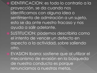  IDENTIFICACION: es todo lo contrario a la
  proyección, se da cuando nos
  identificamos con alguna idea o
  sentimiento de admiración a un sujeto,
  esto se da ante nuestro fracaso y nos
  ayuda a salir adelante.
 SUSTITUCION: podemos describirla como
  el intento de vencer un defecto en
  aspecto a la actividad, sobre saliendo
  otro.
 EVASION Ibarra: sostiene que al utilizar el
  mecanismo de evasión en la búsqueda
  de nuestra conducta es porque
  renunciamos a nuestras metas.
 