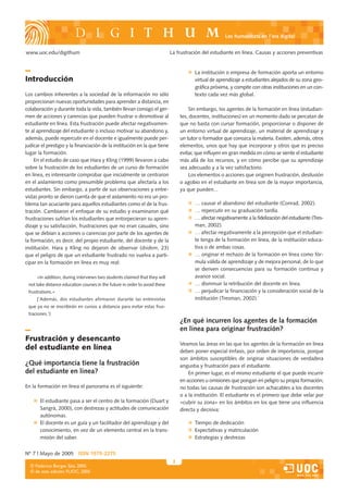 Les humanitats en l’era digital


www.uoc.edu/digithum                                                         La frustración del estudiante en línea. Causas y acciones preventivas


                                                                                        La institución o empresa de formación aporta un entorno
Introducción                                                                            virtual de aprendizaje a estudiantes alejados de su zona geo-
                                                                                        gráfica próxima, y compite con otras instituciones en un con-
Los cambios inherentes a la sociedad de la información no sólo                          texto cada vez más global.
proporcionan nuevas oportunidades para aprender a distancia, en
colaboración y durante toda la vida, también llevan consigo el ger-                   Sin embargo, los agentes de la formación en línea (estudian-
men de acciones y carencias que pueden frustrar o desmotivar al                   tes, docentes, instituciones) en un momento dado se percatan de
estudiante en línea. Esta frustración puede afectar negativamen-                  que no basta con cursar formación, proporcionar o disponer de
te al aprendizaje del estudiante o incluso motivar su abandono y,                 un entorno virtual de aprendizaje, un material de aprendizaje y
además, puede repercutir en el docente e igualmente puede per-                    un tutor o formador que conozca la materia. Existen, además, otros
judicar el prestigio y la financiación de la institución en la que tiene          elementos, unos que hay que incorporar y otros que es preciso
lugar la formación.                                                               evitar, que influyen en gran medida en cómo se siente el estudiante
    En el estudio de caso que Hara y Kling (1999) llevaron a cabo                 más allá de los recursos, y en cómo percibe que su aprendizaje
sobre la frustración de los estudiantes de un curso de formación                  sea adecuado y a la vez satisfactorio.
en línea, es interesante comprobar que inicialmente se centraron                      Los elementos o acciones que originen frustración, desilusión
en el aislamiento como presumible problema que afectaría a los                    o agobio en el estudiante en línea son de la mayor importancia,
estudiantes. Sin embargo, a partir de sus observaciones y entre-                  ya que pueden...
vistas pronto se dieron cuenta de que el aislamiento no era un pro-
blema tan acuciante para aquellos estudiantes como el de la frus-                       … causar el abandono del estudiante (Conrad, 2002).
tración. Cambiaron el enfoque de su estudio y examinaron qué                            … repercutir en su graduación tardía.
frustraciones sufrían los estudiantes que entorpecieran su apren-                       … afectar negativamente a la fidelización del estudiante (Tres-
dizaje y su satisfacción, frustraciones que no eran casuales, sino                      man, 2002).
que se debían a acciones o carencias por parte de los agentes de                        … afectar negativamente a la percepción que el estudian-
la formación, es decir, del propio estudiante, del docente y de la                      te tenga de la formación en línea, de la institución educa-
institución. Hara y Kling no dejaron de observar (ibidem, 23)                           tiva o de ambas cosas.
que el peligro de que un estudiante frustrado no vuelva a parti-                        … originar el rechazo de la formación en línea como fór-
cipar en la formación en línea es muy real:                                             mula válida de aprendizaje y de mejora personal, de lo que
                                                                                        se deriven consecuencias para su formación continua y
     «In addition, during interviews two students claimed that they will                avance social.
 not take distance education courses in the future in order to avoid these              … disminuir la retribución del docente en línea.
 frustrations.»                                                                         … perjudicar la financiación y la consideración social de la
     [‘Además, dos estudiantes afirmaron durante las entrevistas                        institución (Tresman, 2002).`
 que ya no se inscribirán en cursos a distancia para evitar estas frus-
 traciones.’]
                                                                                  ¿En qué incurren los agentes de la formación
                                                                                  en línea para originar frustración?
Frustración y desencanto
                                                                                  Veamos las áreas en las que los agentes de la formación en línea
del estudiante en línea                                                           deben poner especial énfasis, por orden de importancia, porque
                                                                                  son ámbitos susceptibles de originar situaciones de verdadera
¿Qué importancia tiene la frustración                                             angustia y frustración para el estudiante.
del estudiante en línea?                                                              En primer lugar, es el mismo estudiante el que puede incurrir
                                                                                  en acciones u omisiones que pongan en peligro su propia formación;
En la formación en línea el panorama es el siguiente:                             no todas las causas de frustración son achacables a los docentes
                                                                                  o a la institución. El estudiante es el primero que debe velar por
       El estudiante pasa a ser el centro de la formación (Duart y                «cubrir su zona» en los ámbitos en los que tiene una influencia
       Sangrà, 2000), con destrezas y actitudes de comunicación                   directa y decisiva:
       autónomas.
       El docente es un guía y un facilitador del aprendizaje y del                     Tiempo de dedicación
       conocimiento, en vez de un elemento central en la trans-                         Expectativas y matriculación
       misión del saber.                                                                Estrategias y destrezas


Nº 7 | Mayo de 2005 ISSN 1575-2275
                                                                              2
  © Federico Borges Sáiz, 2005
  © de esta edición: FUOC, 2005
 