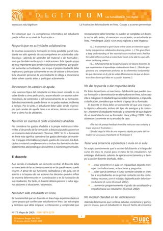 Les humanitats en l’era digital


www.uoc.edu/digithum                                                     La frustración del estudiante en línea. Causas y acciones preventivas


13) observan que «la competencia informática del estudiante                   necesariamente debe fomentar, no pueden ser completas si el docen-
puede influir en su nivel de frustración.»                                    te no ha sido antes, al menos en una ocasión, un estudiante en
                                                                              línea. Prendergast (2003: 6) es muy explícito a este respecto:

No participar en actividades colaborativas                                         «[...] It is essential to give future online tutors an extensive oppor-

En muchas ocasiones la formación en línea posibilita que el estu-              tunity to experience collaborative learning online. [...] This gives them

diante no sólo aprenda de sus compañeros en actividades cola-                  a deep understanding of the essential issues involved and a feel for

borativas –además de aprender del material o del formador–,                    the subtle differences that an online tutor needs to be able to cope with,

sino que también reciba ayuda o indicaciones. Este tipo de apoyo               when facilitating online.»

es muy importante para evitar o solucionar problemas que pudie-                    [‘[...] Es fundamental dar la oportunidad a los futuros docentes de

ran aumentar su frustración, por lo que el propio estudiante debe              que experimenten el aprendizaje colaborativo en línea. [...] Esto les pro-

implicarse y participar activamente en vez de aislarse o distanciarse.         porciona una comprensión profunda de los elementos fundamenta-

Si la situación personal de un estudiante le obliga a distanciarse             les que intervienen en él y de las sutiles diferencias con las que un docen-

debe volver cuanto antes a participar activamente.                             te en línea tiene que lidiar en su acción docente.’]



Desconocer los canales de ayuda                                               No dar respuesta o dar respuesta tardía

Una carencia típica del estudiante en línea novel consiste en no              De todas las acciones –o inacciones– del docente que pueden cau-
saber dónde o cómo pedir ayuda, sea en relación con asuntos admi-             sar frustración o desmotivación en el estudiante en línea, tal vez sea
nistrativos, de contenidos o del funcionamiento de su formación.              ésta la más grave. El estudiante que no recibe indicaciones, o respuesta,
Este desconocimiento puede derivar en no poder resolver problemas             o clarificación, considera que no tiene el apoyo de su formador.
a tiempo. Por lo tanto, el estudiante debe saber desde el princi-                  El docente en línea debe ser consciente de que una respues-
pio qué canales de ayuda tiene a su alcance, dónde se encuen-                 ta rápida y adecuada, incluso del tipo «lo averiguo y te contes-
tran y cómo ha de utilizarlos.                                                to», mantiene al estudiante motivado y consciente de que dispone
                                                                              de un canal abierto con su formador. Hara y Kling (1999: 16) lo
                                                                              observan claramente en su estudio de caso:
No tener en cuenta el coste económico añadido
                                                                                   «The lack of prompt feedback from the instructor was certainly a
No considerar los gastos añadidos a la propia matricula e inhe-
                                                                               major source of frustration.»
rentes al desarrollo de la formación a distancia puede suponer en
                                                                                   [‘Desde luego la falta de una respuesta rápida por parte del for-
un momento dado el abandono (Tresman, 2002: 5). En la formación
                                                                               mador fue una causa importante de frustración.’]
en línea esto significa considerar los gastos derivados de mante-
ner el equipo informático necesario, gastos de conexión, los dedi-
cados a material complementario o incluso los derivados de des-               Tener una presencia esporádica o nula en el aula
plazamientos adicionales para encuentros o exámenes presenciales.
                                                                              Se acepta comúnmente que la acción del docente a lo largo del
                                                                              curso en línea es crucial para el éxito de los estudiantes. Sin
                                                                              embargo, el docente, además de aplicar correctamente y a tiem-
El docente                                                                    po la acción docente diseñada, debe...

Aun siendo el estudiante un elemento central, el docente debe                        … estar presente en el aula con regularidad, dejando men-
ser consciente de las acciones o carencias en las que él mismo puede                 sajes con indicaciones, aclaraciones y preguntas.
incurrir. A pesar de sus funciones facilitadoras y de guía, con el                   … saber que al comenzar el curso su misión consiste en orien-
acierto o la torpeza de sus acciones los docentes pueden influir                     tar a los estudiantes en su primer contacto con los conte-
de manera determinante en la motivación o en la frustración de                       nidos y recursos, y en el trabajo y la planificación del esfuer-
sus estudiantes. Por tanto, el docente debería prevenir o evitar algu-               zo durante el curso (Conrad, 2002).
nas acciones o situaciones. Veámoslas.                                               … aumentar progresivamente el grado de socialización y
                                                                                     empatía hacia sus estudiantes (Conrad, 2002).
No haber sido estudiante en línea
Es fundamental que un docente en línea haya experimentado en                  No mostrar claridad en las indicaciones
carne propia qué conlleva ser estudiante en línea. Las estrategias            Además del esfuerzo que conlleva estudiar, conectarse y partici-
y destrezas que debe emplear, la interacción y complicidad que                par en el aula, para el estudiante en línea el hecho de encontrar


Nº 7 | Mayo de 2005 ISSN 1575-2275
                                                                          4
  © Federico Borges Sáiz, 2005
  © de esta edición: FUOC, 2005
 