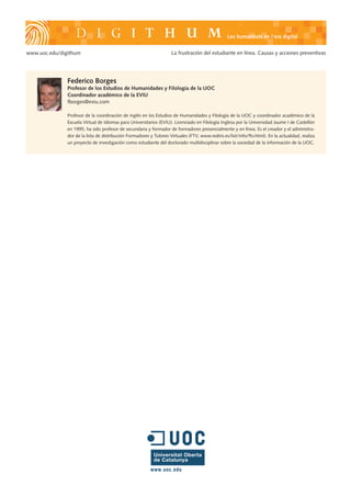 Les humanitats en l’era digital


www.uoc.edu/digithum                                                 La frustración del estudiante en línea. Causas y acciones preventivas




               Federico Borges
               Profesor de los Estudios de Humanidades y Filología de la UOC
               Coordinador académico de la EVIU
               fborges@eviu.com

               Profesor de la coordinación de inglés en los Estudios de Humanidades y Filología de la UOC y coordinador académico de la
               Escuela Virtual de Idiomas para Universitarios (EVIU). Licenciado en Filología Inglesa por la Universidad Jaume I de Castellón
               en 1995, ha sido profesor de secundaria y formador de formadores presencialmente y en línea. Es el creador y el administra-
               dor de la lista de distribución Formadores y Tutores Virtuales (FTV, www.rediris.es/list/info/ftv.html). En la actualidad, realiza
               un proyecto de investigación como estudiante del doctorado multidisciplinar sobre la sociedad de la información de la UOC.
 