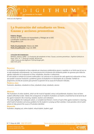 Les humanitats en l’era digital

www.uoc.edu/digithum




     La frustración del estudiante en línea.
     Causas y acciones preventivas
     Federico Borges
     Profesor de los Estudios de Humanidades y Filología de la UOC
     Coordinador académico de la EVIU
     fborges@eviu.com

     Fecha de presentación: febrero de 2005
     Fecha de publicación: mayo de 2005



     CITACIÓN RECOMENDADA
     BORGES, Federico (2005). «La frustración del estudiante en línea. Causas y acciones preventivas». Digithum [artículo en
     línea]. UOC. N.º 7. [Fecha de consulta: dd/mm/aa].
     <http://www.uoc.edu/digithum/7/dt/esp/borges.pdf>
     ISSN 1575-2275



Resumen
La frustración del estudiante en línea originada por situaciones problemáticas graves o repetidas es un hecho que tal vez no
se esté estudiando suficientemente. Las consecuencias de la frustración del estudiante pueden ser gravosas para todos los
agentes implicados en la educación en línea: estudiantes, docentes e instituciones.
En este estudio se señalan las acciones inadecuadas o las carencias en la actuación de cada agente de la educación en línea
que pueden ocasionar frustración y problemas graves al estudiante en el desempeño de su actividad. También se
proporciona una lista de acciones para prevenir la aparición de las causas de frustración indicadas.
Palabras clave
frustración, abandono, estudiante en línea, estudiante virtual, estudiante, alumno



Abstract
The frustrations of online students, which are the result of repeated, serious and problematic situations, have not been
studied sufficiently to date. Indeed, the consequences of student’s frustrations can lead to a load that has to be borne by all
the agents involved in the e-learning: students, teachers and institutions.
This study highlights the inadequate actions, or complete lack thereof, in terms of each of the agents involved in e-learning,
which lead to frustration and serious problems for the student in carrying out their activities. It also provides a list of useful
actions to help prevent the causes of frustration identified.
Keywords
frustration, dropping out, online student, virtual student, student, pupil




Nº 7 | Mayo de 2005 ISSN 1575-2275                           Revista electrónica de los Estudios de Humanidades y Filología de la UOC
                                                                1
 © Federico Borges Sáiz, 2005
 © de esta edición: FUOC, 2005
 