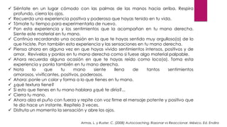  Siéntate en un lugar cómodo con las palmas de las manos hacia arriba. Respira
profundo, cierra los ojos.
 Recuerda una experiencia positiva y poderosa que hayas tenido en tu vida.
 Tómate tu tiempo para experimentarla de nuevo.
 Pon esta experiencia y los sentimientos que la acompañan en tu mano derecha.
Siente este material en tu mano.
 Continúa recordando una ocasión en la que te hayas sentido muy orgulloso(a) de lo
que hiciste. Pon también esta experiencia y las sensaciones en tu mano derecha.
 Piensa ahora en alguna vez en que hayas vivido sentimientos intensos, positivos y de
amor. Revívelos y ponlos en tu mano derecha como si fuese algo material palpable.
 Ahora recuerda alguna ocasión en que te hayas reído como loco(a). Toma esta
experiencia y ponla también en tu mano derecha.
 Nota lo que tu mano siente llena de tantos sentimientos
amorosos, vivificantes, positivos, poderosos.
 Ahora: ponle un color y forma a lo que tienes en tu mano.
 ¿qué textura tiene?
 Si esto que tienes en tu mano hablara ¿qué te diría?...
 Cierra tu mano.
 Ahora alza el puño con fuerza y repite con voz firme el mensaje potente y positivo que
te dio hace un instante. Repítelo 3 veces.
 Disfruta un momento la sensación y abre los ojos.
Armas, L. y Ruster, C. (2008) Autocoaching. Razonar vs Reaccionar. México. Ed. Endira
 