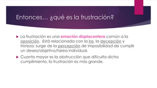 Entonces… ¿qué es la frustración?
 La frustración es una emoción displacentera común a la
oposición. Está relacionada con la ira, la decepción y
tristeza; surge de la percepción de imposibilidad de cumplir
un deseo/objetivo/tarea individual.
 Cuanto mayor es la obstrucción que dificulta dicho
cumplimiento, la frustración es más grande.
 