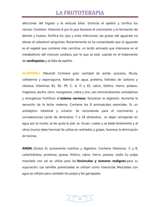 LA FRUTOTERAPIA
afecciones del hígado y la vesícula biliar. Estimula el apetito y tonifica los
nervios. Contiene Vitamina A por lo que favorece el crecimiento y la formación de

dientes y huesos, fortifica los ojos y evita infecciones, las grasas del aguacate no
elevan el colesterol sanguíneo. Recientemente se ha comprobado que el aguacate

es el vegetal que contiene más carnitina, un ácido aminado que interviene en el
metabolismo del músculo cardiaco, por lo que se está usando en el tratamiento

de cardiopatías y la falta de apetito.


ALMENDRA, (Neutral) Contiene gran cantidad de aceite, azúcares, fécula,
colesterina y esparraguina. Además de agua, proteína, hidratos de carbono y

celulosa, Vitaminas B1, B2, PP, C, A, D y EE, calcio, fósforo, hierro, potasio,
magnesio, azufre, cloro, manganeso, cobre y zinc, son remineralizantes, antisépticas

y energéticas. Fortifican el sistema nervioso, favorecen la digestión. Aumenta la
secreción de la leche materna. Contiene los 8 aminoácidos esenciales. Es un

antiséptico   intestinal   y   urinario.   Se    recomienda   para   el   crecimiento   y
convalecencias. Leche de almendras: 7 a 18 almendras, se dejan remojando en

agua por la noche, se les quita la piel, se licuan, cuelan y se bebe lentamente y al
clima (nunca debe hervirse) Se utiliza en resfriados y gripes, favorece la eliminación

de toxinas.


ANON. (Dulce) Es sumamente nutritivo y digestivo. Contiene Vitaminas C y B,
carbohidratos, proteínas, grasas, fósforo, calcio, hierro, potasio, sodio. Su pulpa

mezclada con sal se utiliza para los forúnculos y tumores malignos para su
supuración. Las semillas pulverizadas se utilizan como insecticida. Mezcladas con

agua se utilizan para combatir los piojos y las garrapatas.




                                            11
 