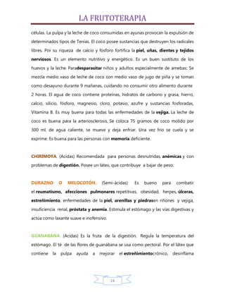 LA FRUTOTERAPIA
células. La pulpa y la leche de coco consumidas en ayunas provocan la expulsión de
determinados tipos de Tenías. El coco posee sustancias que destruyen los radicales

libres. Por su riqueza de calcio y fósforo fortifica la piel, uñas, dientes y tejidos
nerviosos. Es un elemento nutritivo y energético. Es un buen sustituto de los

huevos y la leche. Paradesparasitar niños y adultos especialmente de amebas: Se
mezcla medio vaso de leche de coco con medio vaso de jugo de piña y se toman

como desayuno durante 9 mañanas, cuidando no consumir otro alimento durante
2 horas. El agua de coco contiene proteínas, hidratos de carbono y grasa, hierro,
calcio, silicio, fósforo, magnesio, cloro, potasio, azufre y sustancias fosforadas,
Vitamina B. Es muy buena para todas las enfermedades de la vejiga. La leche de

coco es buena para la arteriosclerosis. Se coloca 75 gramos de coco molido por
300 ml. de agua caliente, se mueve y deja enfriar. Una vez frío se cuela y se

exprime. Es buena para las personas con memoria deficiente.


CHIRIMOYA. (Acidas) Recomendada para personas desnutridas, anémicas y con
problemas de digestión. Posee un látex, que contribuye a bajar de peso.


DURAZNO         O   MELOCOTÓN.       (Semi-ácidas)    Es   bueno    para    combatir

el reumatismo, afecciones pulmonares repetitivas, obesidad, herpes, úlceras,
estreñimiento, enfermedades de la piel, arenillas y piedrasen riñones y vejiga,

insuficiencia renal, próstata y anemia. Estimula el estómago y las vías digestivas y
actúa como laxante suave e inofensivo.


GUANABANA. (Acidas) Es la fruta de la digestión. Regula la temperatura del

estómago. El té de las flores de guanábana se usa como pectoral. Por el látex que
contiene   la   pulpa   ayuda   a   mejorar   el estreñimientocrónico,     desinflama




                                         14
 