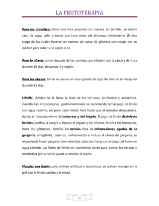 LA FRUTOTERAPIA

Para los diabéticos: licuar una lima pequeña con cáscara, sin semillas, en medio

vaso de agua, colar y tomar una hora antes del almuerzo, inicialmente 10 días
luego de las cuales hacerse un examen de curva de glicemia controlada por su

médico para saber si se repite o no.


Para la úlcera: tomar después de las comidas una infusión con la cáscara de fruta
durante 10 días, descansar 5 y repetir.


Para los obesos: tomar en ayuna un vaso grande de jugo de lima en el desayuno

durante 15 días.


LIMON. (Acidas) Se le llama la fruta de los mil usos. Antibiótica y antiséptica.
Cuando hay intoxicaciones gastrointestinales se recomienda tomar jugo de limón

con agua caliente, un poco cada media hora hasta que el malestar desaparezca.
Ayuda el funcionamiento del páncreas y del hígado. El jugo de limón desinfecta

heridas, purifica la sangre y depura el hígado y los riñones, fortifica los bronquios,
mata los gérmenes. Tonifica los nervios. Para las inflamaciones agudas de la

garganta, amigdalitis, catarros, enfriamientos e incluso el cáncer de garganta, se
recomienda hacer gárgaras bien retenidas cada dos horas con el jugo del limón en

agua caliente. Las flores de limón en cocimiento sirven para calmar los nervios y
tomándola por la noche ayuda a conciliar el sueño.


Masajes con limón: para dolores artríticos y reumáticos, se aplican masajes en la

piel con el limón partido a la mitad.




                                          16
 