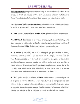 LA FRUTOTERAPIA
Para bajar la fiebre: Se parte el limón en dos y se coloca cada mitad debajo de las
axilas por el lado abierto, se cambian cada vez que se calientan, hasta bajar la

fiebre. También se baja la fiebre tomando el jugo de uno o dos limones al día.


Para las manos y pies abiertos y resecos: se toma en ayunas el jugo de un limón,
lo mismo se repite una hora antes de la comida durante 20 días.


MAMEY. (Dulce) Calcifica huesos, dientes y uñas, preventivo contra osteoporosis.


MAMONCILLO. (Semi-ácida) es la fruta de la vejiga, ayuda a desinflamarla y evita

obstrucciones. Es astringente, tonifica los músculos de los esfínteres, equilibra el
funcionamiento del riñón. Es diurética y ayuda a combatir diarreas.


MANDARINA. (Semi-ácida) Es la fruta ecológica, ya que arrastra el plomo,

mercurio, cadmio y cromo que se hallan en la sangre, convirtiéndose en
fruta descontaminadora. Se toman 5 a 7 mandarinas con pulpa y cáscara (sin

semilla), se licua sin agua, se endulza con miel de abejas y se toma una hora y
media antes del desayuno, durante 5 días. La preparación debe hacerse diaria. En

ciudades muy contaminadas este tratamiento se debe hacer 3 veces al año. La
mandarina debe consumirse sola, no es compatible con otra fruta.


MANGO. (Semi-ácida) Es la fruta del corazón. Posee Vitamina A, excelente para las

cardiopatías y válvulas arteriales. Es laxante y diurético. El mango soasado con
miel de abejas es expectorante, preparado así: se toma un sartén limpio, sin grasa,

se cubre de tajadas de mango, agregar 2 cucharadas de miel y colocar al fuego. A
medida que suelte el jarabe, se consume, lo mismo las rebanadas de mango.




                                        17
 
