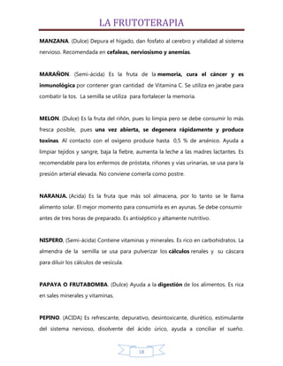 LA FRUTOTERAPIA
MANZANA. (Dulce) Depura el hígado, dan fosfato al cerebro y vitalidad al sistema
nervioso. Recomendada en cefaleas, nerviosismo y anemias.


MARAÑON. (Semi-ácida) Es la fruta de la memoria, cura el cáncer y es

inmunológica por contener gran cantidad de Vitamina C. Se utiliza en jarabe para
combatir la tos. La semilla se utiliza para fortalecer la memoria.


MELON. (Dulce) Es la fruta del riñón, pues lo limpia pero se debe consumir lo más
fresca posible, pues una vez abierta, se degenera rápidamente y produce
toxinas. Al contacto con el oxígeno produce hasta 0,5 % de arsénico. Ayuda a

limpiar tejidos y sangre, baja la fiebre, aumenta la leche a las madres lactantes. Es
recomendable para los enfermos de próstata, riñones y vías urinarias, se usa para la

presión arterial elevada. No conviene comerla como postre.


NARANJA. (Acida) Es la fruta que más sol almacena, por lo tanto se le llama
alimento solar. El mejor momento para consumirla es en ayunas. Se debe consumir

antes de tres horas de preparado. Es antiséptico y altamente nutritivo.


NISPERO, (Semi-ácida) Contiene vitaminas y minerales. Es rico en carbohidratos. La
almendra de la semilla se usa para pulverizar los cálculos renales y su cáscara

para diluir los cálculos de vesícula.


PAPAYA O FRUTABOMBA. (Dulce) Ayuda a la digestión de los alimentos. Es rica
en sales minerales y vitaminas.


PEPINO. (ACIDA) Es refrescante, depurativo, desintoxicante, diurético, estimulante
del sistema nervioso, disolvente del ácido úrico, ayuda a conciliar el sueño.



                                          18
 