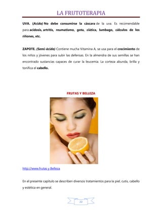 LA FRUTOTERAPIA
UVA. (Acida) No debe consumirse la cáscara de la uva. Es recomendable
para acidosis, artritis, reumatismo, gota, ciática, lumbago, cálculos de los

riñones, etc.


ZAPOTE. (Semi-ácida) Contiene mucha Vitamina A, se usa para el crecimiento de
los niños y jóvenes para subir las defensas. En la almendra de sus semillas se han

encontrado sustancias capaces de curar la leucemia. La corteza abunda, brilla y
tonifica el cabello.




                                FRUTAS Y BELLEZA




http://www.frutas y Belleza


En el presente capítulo se describen diversos tratamientos para la piel, cutis, cabello
y estética en general.



                                          22
 