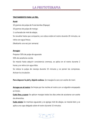 LA FRUTOTERAPIA

TRATAMIENTO PARA LA PIEL.

Acné:
10 gramos de pulpa de Fruta bomba (Papaya)

10 gramos de pulpa de mango
1 cucharada de miel de abejas.

Se revuelve hasta que compacte y se coloca sobre el rostro durante 20 minutos, se
retira con agua fresca.
(Realizarlo una vez por semana)


Arrugas:

Preparar 50% de pulpa de aguacate
50% de zanahoria cocida

Se mezcla hasta adquirir consistencia cremosa, se aplica en el rostro durante 2
horas y se retira con agua tibia.

Se coloca la pulpa de naranja durante 15 minutos y se ponen las compresas.
Activan la circulación.


Para depurar la piel y dejarla sedosa. Se masajea la cara con aceite de maní.


Arrugas en el rostro: Se limpia por las noches el rostro con un algodón empapado

en limón.
Cutis fino y suave: Se aplican masajes todos los días antes de acostarse con aceite

de almendras.
Cutis mixto: Se machaca aguacate y se agrega miel de abejas, se mezcla bien y se
aplica una capa delgada sobre el rostro durante 15 minutos.




                                        23
 