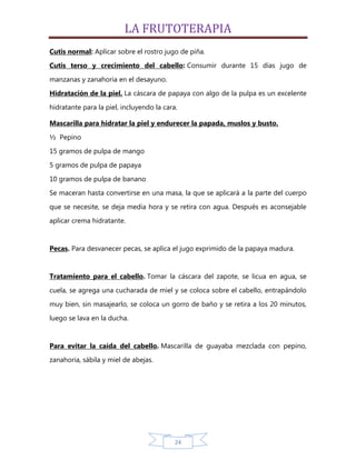 LA FRUTOTERAPIA
Cutis normal: Aplicar sobre el rostro jugo de piña.
Cutis terso y crecimiento del cabello: Consumir durante 15 días jugo de

manzanas y zanahoria en el desayuno.
Hidratación de la piel. La cáscara de papaya con algo de la pulpa es un excelente

hidratante para la piel, incluyendo la cara.

Mascarilla para hidratar la piel y endurecer la papada, muslos y busto.

½ Pepino
15 gramos de pulpa de mango
5 gramos de pulpa de papaya

10 gramos de pulpa de banano
Se maceran hasta convertirse en una masa, la que se aplicará a la parte del cuerpo

que se necesite, se deja media hora y se retira con agua. Después es aconsejable
aplicar crema hidratante.


Pecas. Para desvanecer pecas, se aplica el jugo exprimido de la papaya madura.


Tratamiento para el cabello. Tomar la cáscara del zapote, se licua en agua, se

cuela, se agrega una cucharada de miel y se coloca sobre el cabello, entrapándolo
muy bien, sin masajearlo, se coloca un gorro de baño y se retira a los 20 minutos,

luego se lava en la ducha.


Para evitar la caída del cabello. Mascarilla de guayaba mezclada con pepino,
zanahoria, sábila y miel de abejas.




                                           24
 