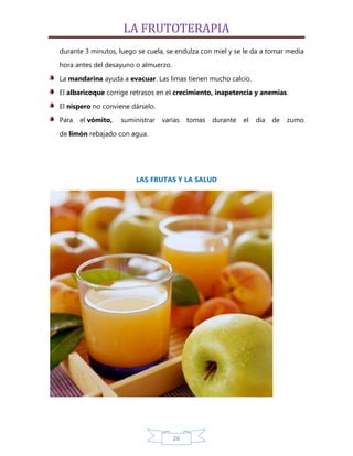 LA FRUTOTERAPIA
durante 3 minutos, luego se cuela, se endulza con miel y se le da a tomar media
hora antes del desayuno o almuerzo.

La mandarina ayuda a evacuar. Las limas tienen mucho calcio.
El albaricoque corrige retrasos en el crecimiento, inapetencia y anemias.

El níspero no conviene dárselo.
Para   el vómito,   suministrar   varias   tomas   durante   el   día   de   zumo

de limón rebajado con agua.




                        LAS FRUTAS Y LA SALUD




                                      26
 