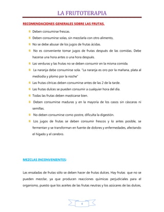 LA FRUTOTERAPIA
RECOMENDACIONES GENERALES SOBRE LAS FRUTAS.

      Deben consumirse frescas.
      Deben consumirse solas, sin mezclarla con otro alimento,

      No se debe abusar de los jugos de frutas ácidas.
       No es conveniente tomar jugos de frutas después de las comidas. Debe

      hacerse una hora antes o una hora después.
      Las verduras y las frutas no se deben consumir en la misma comida.

       La naranja debe consumirse sola. “La naranja es oro por la mañana, plata al
      mediodía y plomo por la noche”

      Las frutas cítricas deben consumirse antes de las 2 de la tarde.
      Las frutas dulces se pueden consumir a cualquier hora del día.

      Todas las frutas deben masticarse bien.
       Deben consumirse maduras y en la mayoría de los casos sin cáscaras ni

      semillas.
       No deben consumirse como postre, dificulta la digestión.

       Los jugos de frutas se deben consumir frescos y lo antes posible, se

      fermentan y se transforman en fuente de dolores y enfermedades, afectando
      el hígado y el cerebro.




MEZCLAS INCONVENIENTES:


Las ensaladas de frutas sólo se deben hacer de frutas dulces. Hay frutas que no se

pueden mezclar, ya que producen reacciones químicas perjudiciales para el
organismo, puesto que los aceites de las frutas neutras y los azúcares de las dulces,




                                          4
 