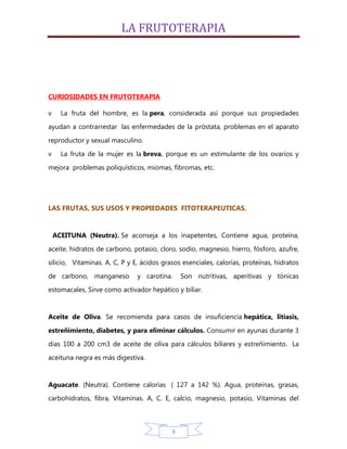 LA FRUTOTERAPIA




CURIOSIDADES EN FRUTOTERAPIA

v     La fruta del hombre, es la pera, considerada así porque sus propiedades
ayudan a contrarrestar las enfermedades de la próstata, problemas en el aparato

reproductor y sexual masculino.
v     La fruta de la mujer es la breva, porque es un estimulante de los ovarios y
mejora problemas poliquísticos, miomas, fibromas, etc.




LAS FRUTAS, SUS USOS Y PROPIEDADES FITOTERAPEUTICAS.


    ACEITUNA (Neutra). Se aconseja a los inapetentes, Contiene agua, proteína,

aceite, hidratos de carbono, potasio, cloro, sodio, magnesio, hierro, fósforo, azufre,
silicio, Vitaminas. A, C, P y E, ácidos grasos esenciales, calorías, proteínas, hidratos

de carbono, manganeso          y carotina.     Son nutritivas, aperitivas y tónicas
estomacales, Sirve como activador hepático y biliar.


Aceite de Oliva. Se recomienda para casos de insuficiencia hepática, litiasis,

estreñimiento, diabetes, y para eliminar cálculos. Consumir en ayunas durante 3
días 100 a 200 cm3 de aceite de oliva para cálculos biliares y estreñimiento. La

aceituna negra es más digestiva.


Aguacate. (Neutra). Contiene calorías ( 127 a 142 %). Agua, proteínas, grasas,
carbohidratos, fibra, Vitaminas. A, C. E, calcio, magnesio, potasio, Vitaminas del



                                           9
 