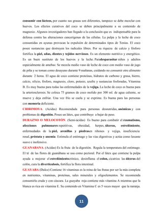 consumir con lácteos, por cuanto sus grasas son diferentes, tampoco se debe mezclar con
huevos. Los efectos curativos del coco se deben principalmente a su contenido de
magnesio. Algunos investigadores han llegado a la conclusión que es indispensable para la
defensa contra las alteraciones cancerígenas de las células. La pulpa y la leche de coco
consumidas en ayunas provocan la expulsión de determinados tipos de Tenías. El coco
posee sustancias que destruyen los radicales libres. Por su riqueza de calcio y fósforo
fortifica la piel, uñas, dientes y tejidos nerviosos. Es un elemento nutritivo y energético.
Es un buen sustituto de los huevos y la leche. Paradesparasitar niños y adultos
especialmente de amebas: Se mezcla medio vaso de leche de coco con medio vaso de jugo
de piña y se toman como desayuno durante 9 mañanas, cuidando no consumir otro alimento
durante 2 horas. El agua de coco contiene proteínas, hidratos de carbono y grasa, hierro,
calcio, silicio, fósforo, magnesio, cloro, potasio, azufre y sustancias fosforadas, Vitamina
B. Es muy buena para todas las enfermedades de la vejiga. La leche de coco es buena para
la arteriosclerosis. Se coloca 75 gramos de coco molido por 300 ml. de agua caliente, se
mueve y deja enfriar. Una vez frío se cuela y se exprime. Es buena para las personas
con memoria deficiente.
CHIRIMOYA. (Acidas) Recomendada                  para personas desnutridas, anémicas y con
problemas de digestión. Posee un látex, que contribuye a bajar de peso.
DURAZNO O MELOCOTÓN. (Semi-ácidas) Es bueno para combatir el reumatismo,
afecciones      pulmonares repetitivas,        obesidad,        herpes, úlceras,   estreñimiento,
enfermedades de la piel, arenillas y piedrasen riñones                   y vejiga, insuficiencia
renal, próstata y anemia. Estimula el estómago y las vías digestivas y actúa como laxante
suave e inofensivo.
GUANABANA. (Acidas) Es la fruta de la digestión. Regula la temperatura del estómago.
El té de las flores de guanábana se usa como pectoral. Por el látex que contiene la pulpa
ayuda a mejorar el estreñimientocrónico, desinflama el colon, cicatriza las úlceras del
colón, cura la diverticulosis, fortifica la flora intestinal.
GUAYABA (Dulce) Contiene 16 vitaminas es la reina de las frutas por ser la más completa
en nutrientes, vitaminas, proteínas, sales minerales y oligoelementos. Se recomienda
consumirla cruda y con cáscara. La guayaba roja contiene más vitamina A mientras que la
blanca es rica en vitamina E. Su contenido en Vitamina C es 5 veces mayor que la naranja.



                                                11
 