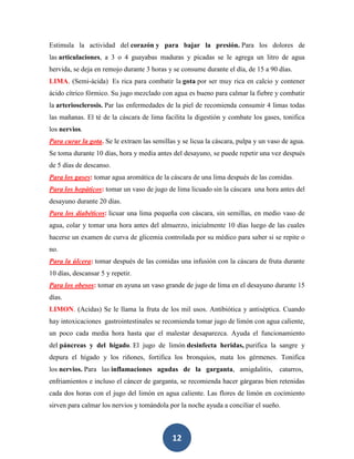 Estimula la actividad del corazón y para bajar la presión. Para los dolores de
las articulaciones, a 3 o 4 guayabas maduras y picadas se le agrega un litro de agua
hervida, se deja en remojo durante 3 horas y se consume durante el día, de 15 a 90 días.
LIMA. (Semi-ácida) Es rica para combatir la gota por ser muy rica en calcio y contener
ácido cítrico fórmico. Su jugo mezclado con agua es bueno para calmar la fiebre y combatir
la arteriosclerosis. Par las enfermedades de la piel de recomienda consumir 4 limas todas
las mañanas. El té de la cáscara de lima facilita la digestión y combate los gases, tonifica
los nervios.
Para curar la gota. Se le extraen las semillas y se licua la cáscara, pulpa y un vaso de agua.
Se toma durante 10 días, hora y media antes del desayuno, se puede repetir una vez después
de 5 días de descanso.
Para los gases: tomar agua aromática de la cáscara de una lima después de las comidas.
Para los hepáticos: tomar un vaso de jugo de lima licuado sin la cáscara una hora antes del
desayuno durante 20 días.
Para los diabéticos: licuar una lima pequeña con cáscara, sin semillas, en medio vaso de
agua, colar y tomar una hora antes del almuerzo, inicialmente 10 días luego de las cuales
hacerse un examen de curva de glicemia controlada por su médico para saber si se repite o
no.
Para la úlcera: tomar después de las comidas una infusión con la cáscara de fruta durante
10 días, descansar 5 y repetir.
Para los obesos: tomar en ayuna un vaso grande de jugo de lima en el desayuno durante 15
días.
LIMON. (Acidas) Se le llama la fruta de los mil usos. Antibiótica y antiséptica. Cuando
hay intoxicaciones gastrointestinales se recomienda tomar jugo de limón con agua caliente,
un poco cada media hora hasta que el malestar desaparezca. Ayuda el funcionamiento
del páncreas y del hígado. El jugo de limón desinfecta heridas, purifica la sangre y
depura el hígado y los riñones, fortifica los bronquios, mata los gérmenes. Tonifica
los nervios. Para las inflamaciones agudas de la garganta, amigdalitis,             catarros,
enfriamientos e incluso el cáncer de garganta, se recomienda hacer gárgaras bien retenidas
cada dos horas con el jugo del limón en agua caliente. Las flores de limón en cocimiento
sirven para calmar los nervios y tomándola por la noche ayuda a conciliar el sueño.



                                             12
 