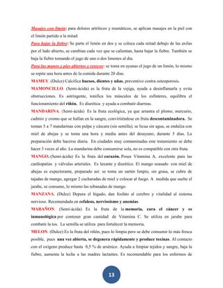 Masajes con limón: para dolores artríticos y reumáticos, se aplican masajes en la piel con
el limón partido a la mitad.
Para bajar la fiebre: Se parte el limón en dos y se coloca cada mitad debajo de las axilas
por el lado abierto, se cambian cada vez que se calientan, hasta bajar la fiebre. También se
baja la fiebre tomando el jugo de uno o dos limones al día.
Para las manos y pies abiertos y resecos: se toma en ayunas el jugo de un limón, lo mismo
se repite una hora antes de la comida durante 20 días.
MAMEY. (Dulce) Calcifica huesos, dientes y uñas, preventivo contra osteoporosis.
MAMONCILLO. (Semi-ácida) es la fruta de la vejiga, ayuda a desinflamarla y evita
obstrucciones. Es astringente, tonifica los músculos de los esfínteres, equilibra el
funcionamiento del riñón. Es diurética y ayuda a combatir diarreas.
MANDARINA. (Semi-ácida) Es la fruta ecológica, ya que arrastra el plomo, mercurio,
cadmio y cromo que se hallan en la sangre, convirtiéndose en fruta descontaminadora. Se
toman 5 a 7 mandarinas con pulpa y cáscara (sin semilla), se licua sin agua, se endulza con
miel de abejas y se toma una hora y media antes del desayuno, durante 5 días. La
preparación debe hacerse diaria. En ciudades muy contaminadas este tratamiento se debe
hacer 3 veces al año. La mandarina debe consumirse sola, no es compatible con otra fruta.
MANGO. (Semi-ácida) Es la fruta del corazón. Posee Vitamina A, excelente para las
cardiopatías y válvulas arteriales. Es laxante y diurético. El mango soasado con miel de
abejas es expectorante, preparado así: se toma un sartén limpio, sin grasa, se cubre de
tajadas de mango, agregar 2 cucharadas de miel y colocar al fuego. A medida que suelte el
jarabe, se consume, lo mismo las rebanadas de mango.
MANZANA. (Dulce) Depura el hígado, dan fosfato al cerebro y vitalidad al sistema
nervioso. Recomendada en cefaleas, nerviosismo y anemias.
MARAÑON. (Semi-ácida) Es la fruta de la memoria, cura el cáncer y es
inmunológica por contener gran cantidad de Vitamina C. Se utiliza en jarabe para
combatir la tos. La semilla se utiliza para fortalecer la memoria.
MELON. (Dulce) Es la fruta del riñón, pues lo limpia pero se debe consumir lo más fresca
posible, pues una vez abierta, se degenera rápidamente y produce toxinas. Al contacto
con el oxígeno produce hasta 0,5 % de arsénico. Ayuda a limpiar tejidos y sangre, baja la
fiebre, aumenta la leche a las madres lactantes. Es recomendable para los enfermos de



                                            13
 