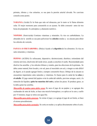 próstata, riñones y vías urinarias, se usa para la presión arterial elevada. No conviene
comerla como postre.


NARANJA. (Acida) Es la fruta que más sol almacena, por lo tanto se le llama alimento
solar. El mejor momento para consumirla es en ayunas. Se debe consumir antes de tres
horas de preparado. Es antiséptico y altamente nutritivo.


NISPERO, (Semi-ácida) Contiene vitaminas y minerales. Es rico en carbohidratos. La
almendra de la semilla se usa para pulverizar los cálculos renales y su cáscara para diluir
los cálculos de vesícula.


PAPAYA O FRUTABOMBA. (Dulce) Ayuda a la digestión de los alimentos. Es rica en
sales minerales y vitaminas.


PEPINO. (ACIDA) Es refrescante, depurativo, desintoxicante, diurético, estimulante del
sistema nervioso, disolvente del ácido úrico, ayuda a conciliar el sueño. Recomendado para
disolver las arenillas y los cálculos biliares y renales, para las afecciones de la próstata.. Se
debe comer natural, bien lavado y sin sal, pues el mezclado con sal y vinagre es más difícil
de digerir, se le puede agregar limón y siempre consumirlo fresco. Debajo de la cáscara se
encuentran importantes sales naturales y vitaminas. Es bueno para la salud de las uñas y
el cabello. El jugo natural del pepino evita la caída del cabello, previene arrugas, acné y la
retención de líquidos, quita las manchas del cutis y aclara las pecas. Si produce gases, se
le debe quitar las semillas.
Mascarilla de pepino para pieles secas. Se saca el jugo de un pepino y se agregan dos
cucharadas de nata de leche, se hace una mezcla homogénea y se aplica en la cara y cuello
por 15 minutos, luego se retira con agua fría.
Mascarilla para pieles grasosas. Se extrae el jugo y se agrega el jugo de un limón, se hace
el mismo procedimiento.
Mascarilla para pieles normales. Se corta en ruedas y se aplica directamente sobre el cutis.




                                              14
 