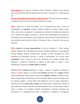 Para adelgazar. En el jugo de 3 limones se licuan 3 pepinos, 3 rábanos y unos tallos de
apio, se toma una hora antes del desayuno por nueve días, se descansa 5 y se repite por una
vez.
Para las enfermedades de la garganta y angina de pecho; Se extrae el jugo de un pepino y
se endulza con miel, se toma una copita en la mañana y la noche.


PERA. (Dulce) Es la fruta del hombre. Con un tratamiento de pera se curan las
enfermedades de la próstata. Contiene vitaminas, hidratos de carbono, fósforo, hierro,
silicio, cloro, yodo y manganeso. Es apropiada para eliminar las hinchazones edematosas
en los enfermos del aparato circulatorio y riñones. Para enfermedades de la próstata se
recomienda tomar como desayuno la pera picada con cáscara durante 15 días endulzada con
una cucharada sopera de polen de abejas. Se descansa 5 días y se repite las veces que sea
necesario.


PIÑA. (Acida) Es la fruta desparasitadora. Es rica en Vitamina C y fibra, contiene
muchas vitaminas. Por la bromelina que contiene, estimula la digestión y la actividad del
intestino delgado, diurética, desintoxicante, normaliza la flora microbiana del colon,
desinflama las hemorroides, previene y corrige el estreñimiento. Se usa para males
de garganta y boca. El jugo de piña alivia infecciones de la laringe, faringe, boca,
bronquitis y catarros. El cocimiento de cáscara de piña depura la sangre y alivia
inflamaciones. El jugo alivia cistitis, fiebres y catarros.


REMOLACHA. (Acida) Reconstituye la sangre y depura el organismo. Estimula el
apetito, es fácil de digerir, se usa para tratar anemias, afecciones de la vejiga, ansiedad,
neuritis, hipertensión, fatiga, ictericia, afecciones del hígado y renales. Es laxante y rica en
hierro. El jugo elimina el ácido úrico, activa el estómago, depura y renueva la sangre, activa
los intestinos, hígado y vesícula biliar. Está indicada en casos de anemia, tuberculosis,
trastornos nerviosos, reuma, gota y artritis y para bajar fiebres. Contiene más Vitamina A
que la zanahoria. Estudios realizados en Europa demuestran que es un buen agente contra el
cáncer o tumores en el hígado. Contiene fitoestrógenos, hormonas femeninas que
intervienen en el metabolismo del calcio y contribuyen a estabilizar la menopausia,



                                              15
 