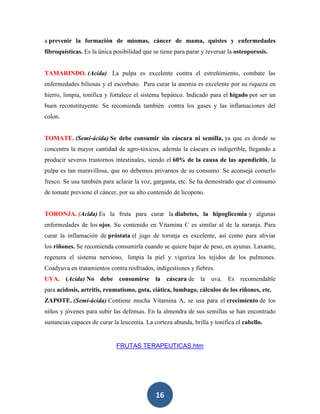 a prevenir la formación de miomas, cáncer de mama, quistes y enfermedades
fibroquísticas. Es la única posibilidad que se tiene para parar y reversar la osteoporosis.


TAMARINDO. (Acida) La pulpa es excelente contra el estreñimiento, combate las
enfermedades biliosas y el escorbuto. Para curar la anemia es excelente por su riqueza en
hierro, limpia, tonifica y fortalece el sistema hepático. Indicado para el hígado por ser un
buen reconstituyente. Se recomienda también contra los gases y las inflamaciones del
colon.


TOMATE. (Semi-ácida) Se debe consumir sin cáscara ni semilla, ya que es donde se
concentra la mayor cantidad de agro-tóxicos, además la cáscara es indigerible, llegando a
producir severos trastornos intestinales, siendo el 60% de la causa de las apendicitis, la
pulpa es tan maravillosa, que no debemos privarnos de su consumo. Se aconseja comerlo
fresco. Se usa también para aclarar la voz, garganta, etc. Se ha demostrado que el consumo
de tomate previene el cáncer, por su alto contenido de licopeno.


TORONJA. (Acida) Es la fruta para curar la diabetes, la hipoglicemia y algunas
enfermedades de los ojos. Su contenido en Vitamina C es similar al de la naranja. Para
curar la inflamación de próstata el jugo de toronja es excelente, así como para aliviar
los riñones. Se recomienda consumirla cuando se quiere bajar de peso, en ayunas. Laxante,
regenera el sistema nervioso, limpia la piel y vigoriza los tejidos de los pulmones.
Coadyuva en tratamientos contra resfriados, indigestiones y fiebres.
UVA. (Acida) No debe consumirse la cáscara de la uva. Es recomendable
para acidosis, artritis, reumatismo, gota, ciática, lumbago, cálculos de los riñones, etc.
ZAPOTE. (Semi-ácida) Contiene mucha Vitamina A, se usa para el crecimiento de los
niños y jóvenes para subir las defensas. En la almendra de sus semillas se han encontrado
sustancias capaces de curar la leucemia. La corteza abunda, brilla y tonifica el cabello.


                             FRUTAS TERAPEUTICAS.htm




                                             16
 